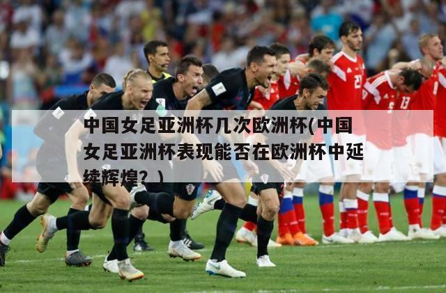 中国女足亚洲杯几次欧洲杯(中国女足亚洲杯表现能否在欧洲杯中延续辉煌？)