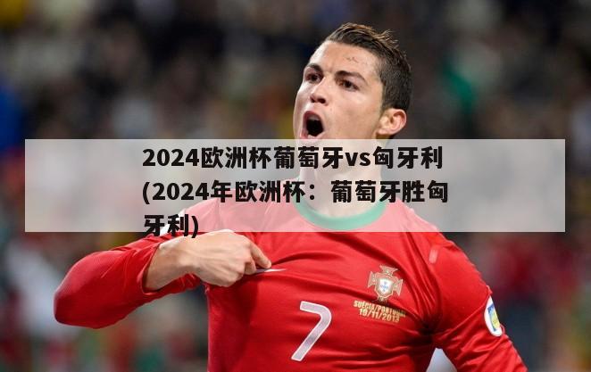 2024欧洲杯葡萄牙vs匈牙利(2024年欧洲杯：葡萄牙胜匈牙利)