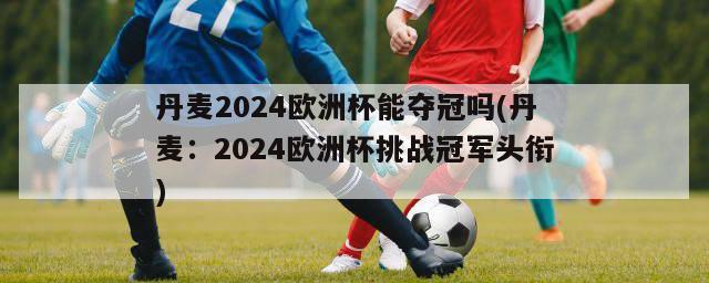 丹麦2024欧洲杯能夺冠吗(丹麦：2024欧洲杯挑战冠军头衔)